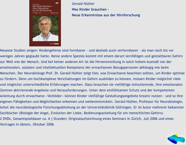 Gerald Hüther Was Kinder brauchen -  Neue Erkenntnisse aus der Hirnforschung Neueste Studien zeigen: Kindergehirne sind formbarer - und deshalb auch verformbarer - als man noch bis vor wenigen Jahren geglaubt hatte. Keine andere Spezies kommt mit einem derart lernfähigen und gestaltbaren Gehirn zur Welt wie der Mensch. Und bei keiner anderen Art ist die Hirnentwicklung in solch hohem Ausmaß von der emotionalen, sozialen und intellektuellen Kompetenz der erwachsenen Bezugspersonen abhängig wie beim Menschen. Der Neurobiologe Prof. Dr. Gerald Hüther zeigt hier, was Erwachsene beachten sollten, um Kinder optimal zu fördern. Denn um hochkomplexe Verschaltungen im Gehirn ausbilden zu können, müssen Kinder möglichst viele und möglichst unterschiedliche Erfahrungen machen. Dazu brauchen sie vielfältige stimulierende, ihre emotionalen Zentren aktivierende Angebote und Herausforderungen. Unter dem einfühlsamen Schutz und der kompetenten Anleitung durch erwachsene »Vorbilder« können Kinder vielfältige Gestaltungsangebote kreativ nutzen - und so ihre eigenen Fähigkeiten und Möglichkeiten erkennen und weiterentwickeln. Gerald Hüther, Professor für Neurobiologie, leitet die neurobiologische Forschungsabteilung an der Universitätsklinik Göttingen. Er ist Autor mehrerer bekannter Sachbücher (Biologie der Angst, Evolution der Liebe, Bedienungsanleitung für ein menschliches Gehirn).  2 DVDs, Gesamtspieldauer ca. 6 j Stunden; Originalaufzeichnung eines Seminars in Zürich, Juli 2006 und eines Vortrages in Idstein, Oktober 2006